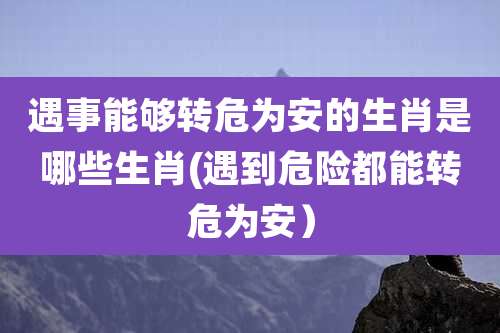 遇事能够转危为安的生肖是哪些生肖(遇到危险都能转危为安)