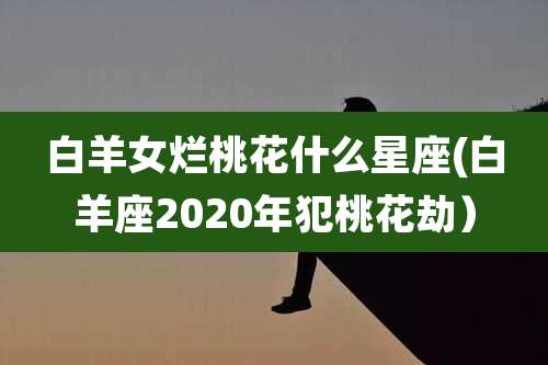白羊女烂桃花什么星座(白羊座2020年犯桃花劫)