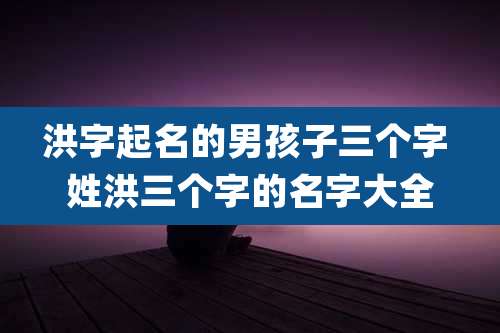 洪字起名的男孩子三个字 姓洪三个字的名字大全