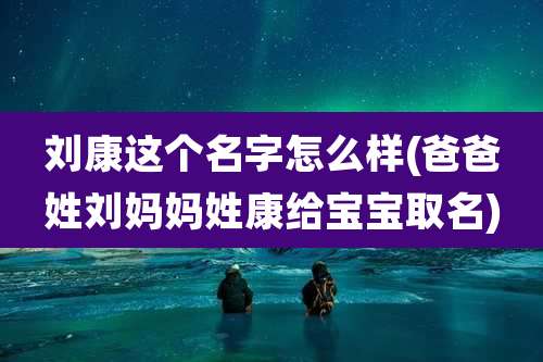 刘康这个名字怎么样(爸爸姓刘妈妈姓康给宝宝取名)