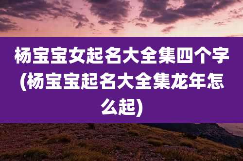 杨宝宝女起名大全集四个字(杨宝宝起名大全集龙年怎么起)
