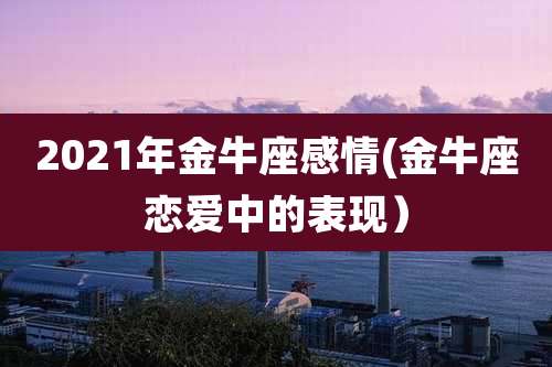 2021年金牛座感情(金牛座恋爱中的表现)