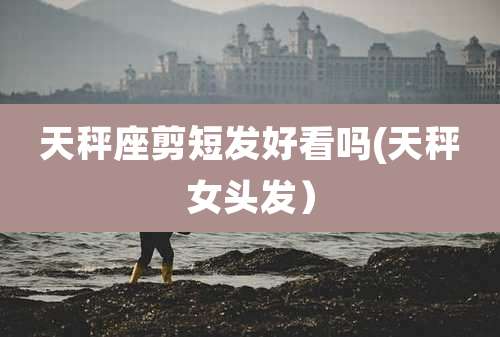 天秤座剪短发好看吗(天秤女头发）