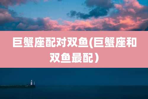 巨蟹座配对双鱼(巨蟹座和双鱼最配）