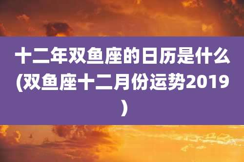 十二年双鱼座的日历是什么(双鱼座十二月份运势2019)