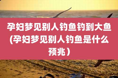 孕妇梦见别人钓鱼钓到大鱼(孕妇梦见别人钓鱼是什么预兆)