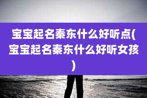 宝宝起名秦东什么好听点(宝宝起名秦东什么好听女孩)