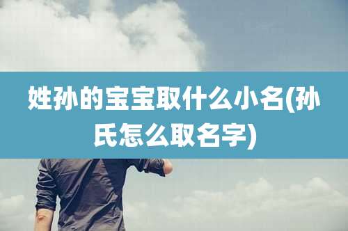 姓孙的宝宝取什么小名(孙氏怎么取名字)