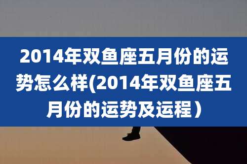 2014年双鱼座五月份的运势怎么样(2014年双鱼座五月份的运势及运程)