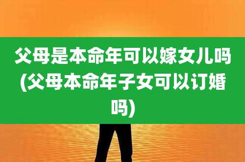 父母是本命年可以嫁女儿吗(父母本命年子女可以订婚吗)
