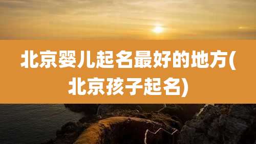 北京婴儿起名最好的地方(北京孩子起名)