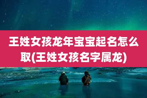 王姓女孩龙年宝宝起名怎么取(王姓女孩名字属龙)
