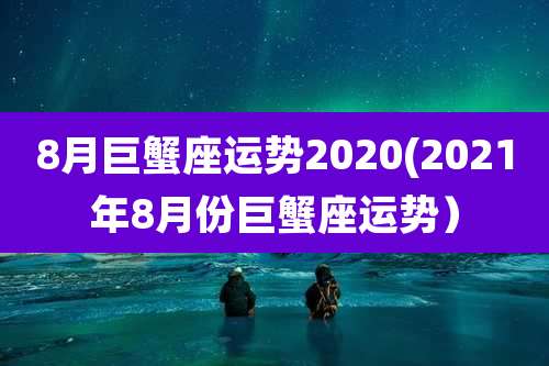 8月巨蟹座运势2020(2021年8月份巨蟹座运势)