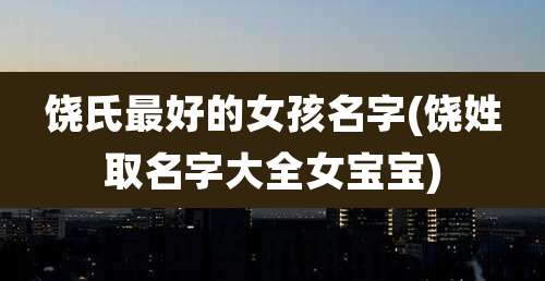 饶氏最好的女孩名字(饶姓取名字大全女宝宝)