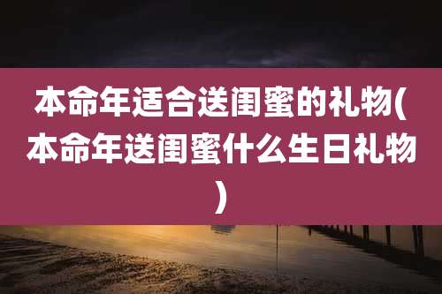 本命年适合送闺蜜的礼物(本命年送闺蜜什么生日礼物)