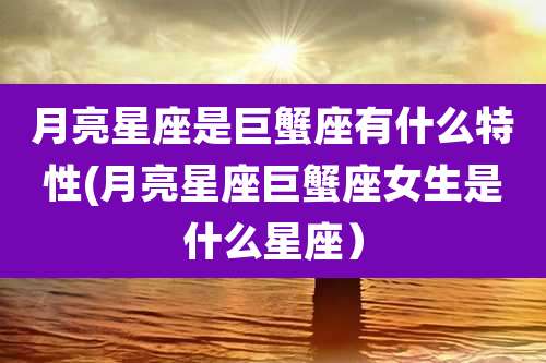 月亮星座是巨蟹座有什么特性(月亮星座巨蟹座女生是什么星座）