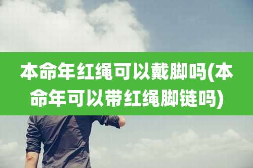 本命年红绳可以戴脚吗(本命年可以带红绳脚链吗)