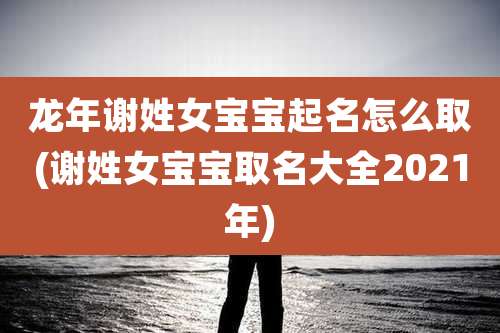 龙年谢姓女宝宝起名怎么取(谢姓女宝宝取名大全2021年)