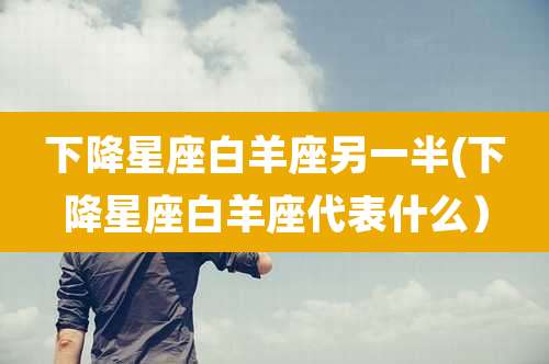 下降星座白羊座另一半(下降星座白羊座代表什么）