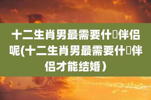 十二生肖男最需要什麼伴侣呢(十二生肖男最需要什麼伴侣才能结婚)