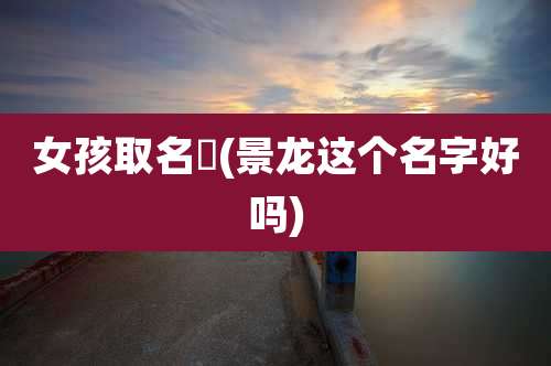 女孩取名璟(景龙这个名字好吗)