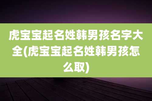 虎宝宝起名姓韩男孩名字大全(虎宝宝起名姓韩男孩怎么取)