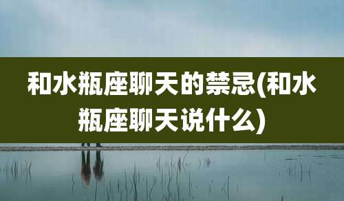 和水瓶座聊天的禁忌(和水瓶座聊天说什么)