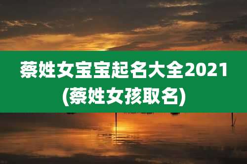 蔡姓女宝宝起名大全2021(蔡姓女孩取名)