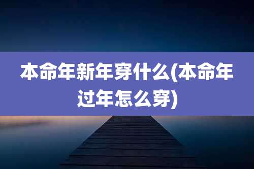 本命年新年穿什么(本命年过年怎么穿)