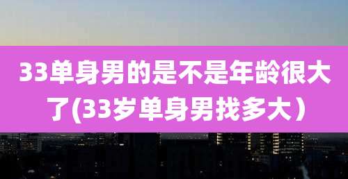 33单身男的是不是年龄很大了(33岁单身男找多大)