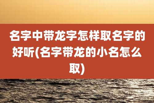 名字中带龙字怎样取名字的好听(名字带龙的小名怎么取)