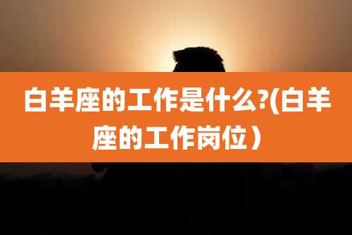 白羊座的工作是什么?(白羊座的工作岗位）