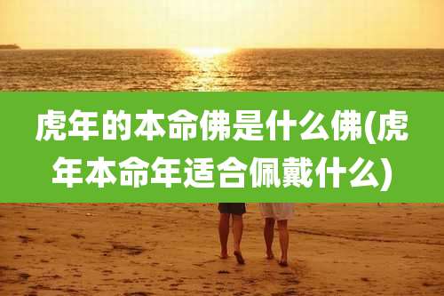 虎年的本命佛是什么佛(虎年本命年适合佩戴什么)