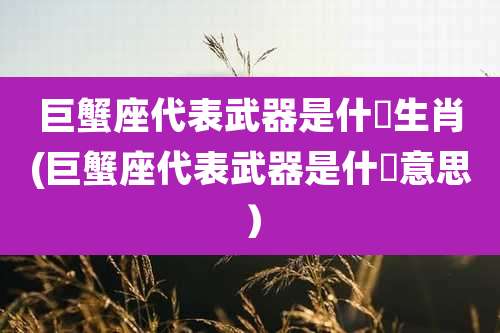 巨蟹座代表武器是什麼生肖(巨蟹座代表武器是什麼意思）