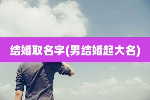 结婚取名字(男结婚起大名)