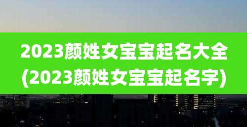 2023颜姓女宝宝起名大全(2023颜姓女宝宝起名字)