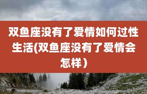 双鱼座没有了爱情如何过性生活(双鱼座没有了爱情会怎样）