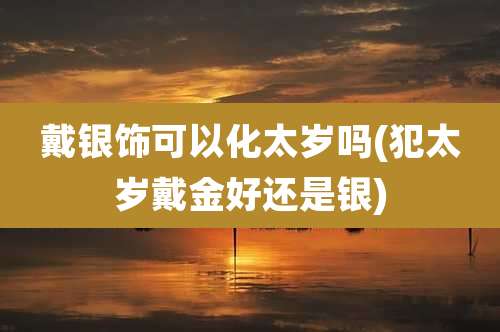 戴银饰可以化太岁吗(犯太岁戴金好还是银)
