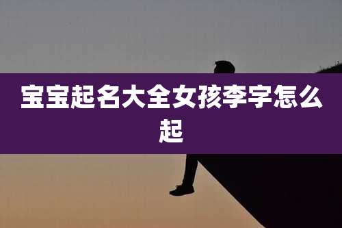 宝宝起名大全女孩李字怎么起