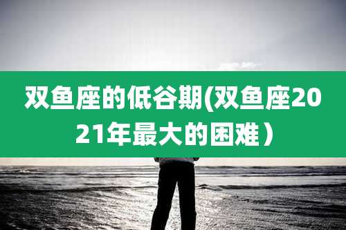 双鱼座的低谷期(双鱼座2021年最大的困难)