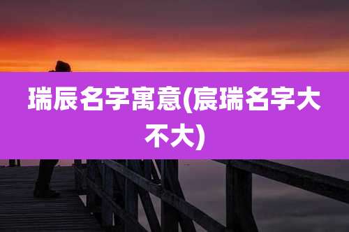 瑞辰名字寓意(宸瑞名字大不大)
