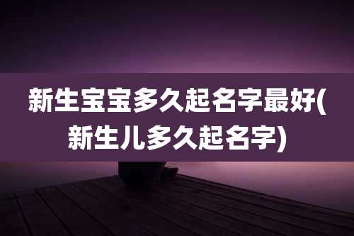 新生宝宝多久起名字最好(新生儿多久起名字)