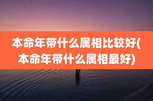 本命年带什么属相比较好(本命年带什么属相最好)