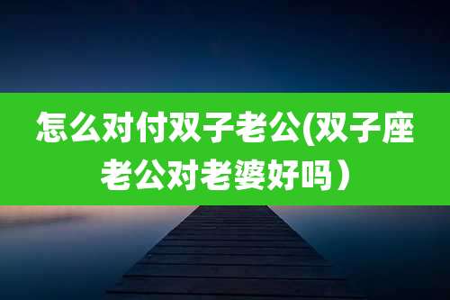 怎么对付双子老公(双子座老公对老婆好吗)