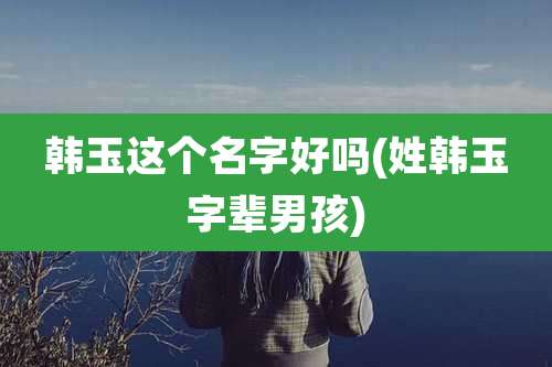 韩玉这个名字好吗(姓韩玉字辈男孩)