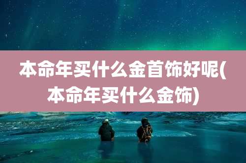 本命年买什么金首饰好呢(本命年买什么金饰)