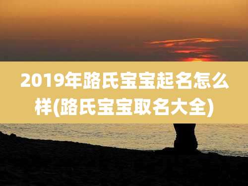2019年路氏宝宝起名怎么样(路氏宝宝取名大全)