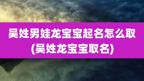 吴姓男娃龙宝宝起名怎么取(吴姓龙宝宝取名)