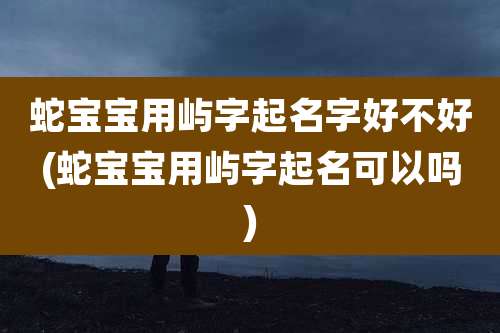 蛇宝宝用屿字起名字好不好(蛇宝宝用屿字起名可以吗)