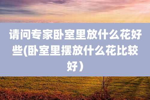 请问专家卧室里放什么花好些(卧室里摆放什么花比较好）